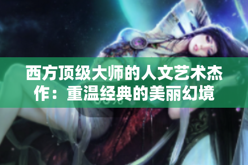 西方顶级大师的人文艺术杰作：重温经典的美丽幻境