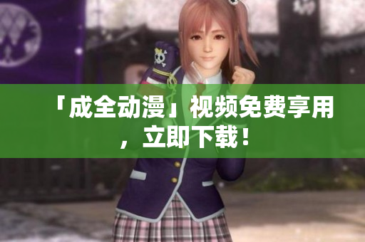 「成全动漫」视频免费享用，立即下载！