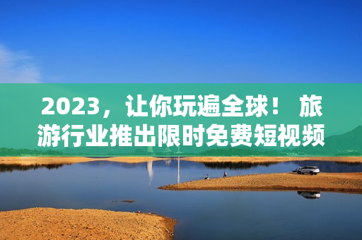 2023，让你玩遍全球！ 旅游行业推出限时免费短视频应用