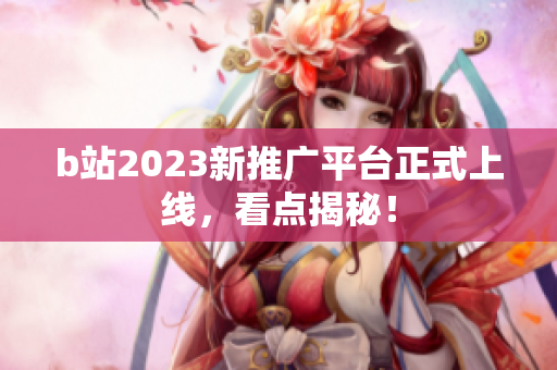b站2023新推广平台正式上线，看点揭秘！