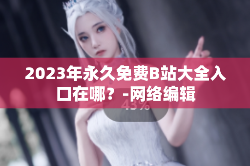 2023年永久免费B站大全入口在哪？-网络编辑