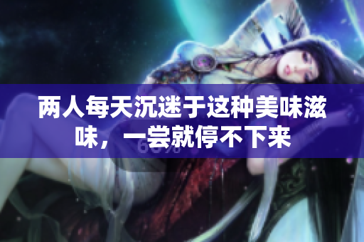 两人每天沉迷于这种美味滋味，一尝就停不下来
