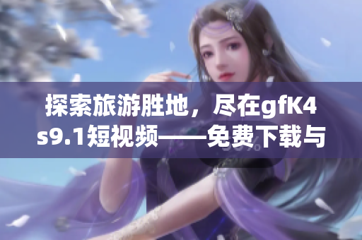 探索旅游胜地，尽在gfK4s9.1短视频——免费下载与安装