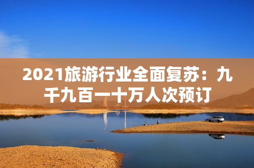 2021旅游行业全面复苏：九千九百一十万人次预订
