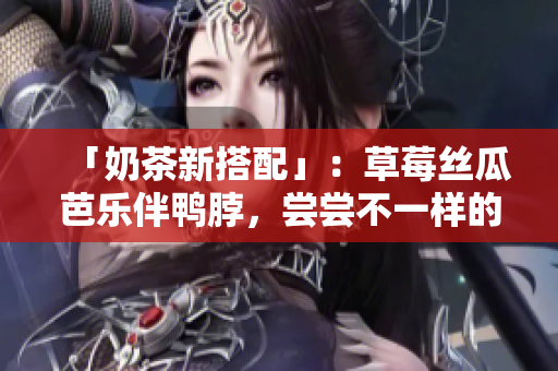 「奶茶新搭配」：草莓丝瓜芭乐伴鸭脖，尝尝不一样的奶茶风味！