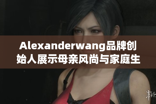 Alexanderwang品牌创始人展示母亲风尚与家庭生活