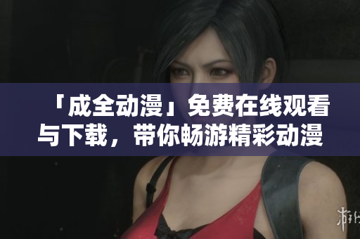 「成全动漫」免费在线观看与下载，带你畅游精彩动漫世界！