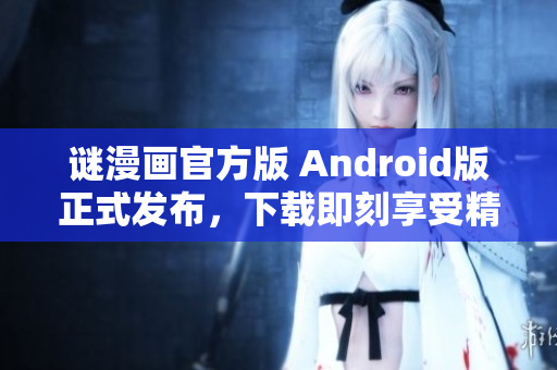 谜漫画官方版 Android版正式发布，下载即刻享受精彩漫画体验
