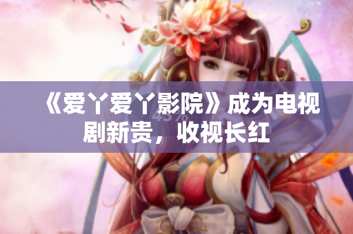 《爱丫爱丫影院》成为电视剧新贵，收视长红