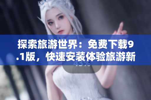 探索旅游世界：免费下载9.1版，快速安装体验旅游新奇之旅