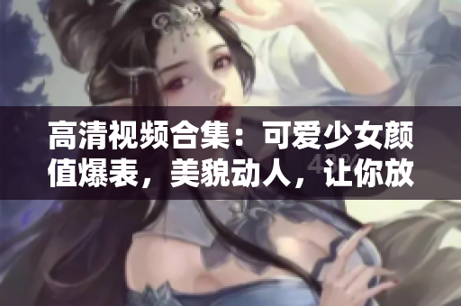 高清视频合集：可爱少女颜值爆表，美貌动人，让你放松心情。