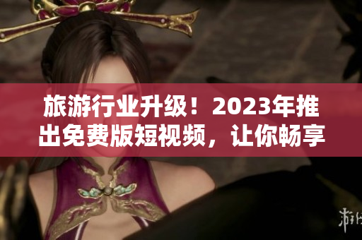 旅游行业升级！2023年推出免费版短视频，让你畅享更高品质的旅游体验