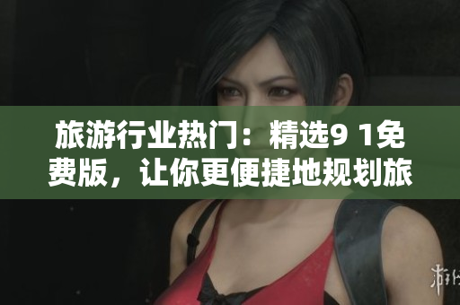 旅游行业热门：精选9 1免费版，让你更便捷地规划旅程