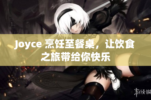 Joyce 烹饪至餐桌，让饮食之旅带给你快乐