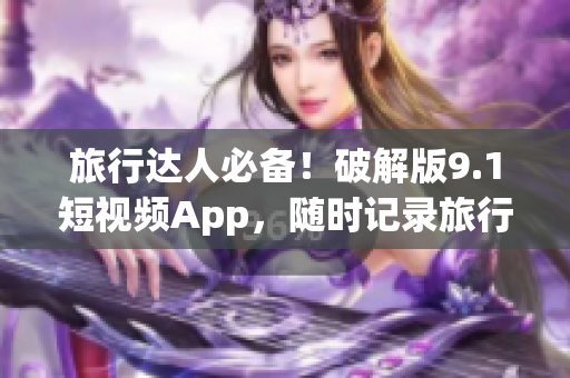 旅行达人必备！破解版9.1短视频App，随时记录旅行精彩瞬间