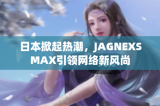 日本掀起热潮，JAGNEXSMAX引领网络新风尚