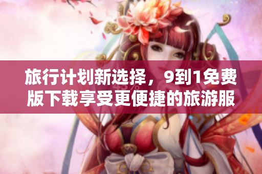 旅行计划新选择，9到1免费版下载享受更便捷的旅游服务