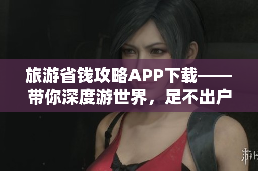 旅游省钱攻略APP下载——带你深度游世界，足不出户省钱旅行！