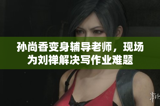 孙尚香变身辅导老师，现场为刘禅解决写作业难题