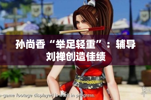 孙尚香“举足轻重”：辅导刘禅创造佳绩