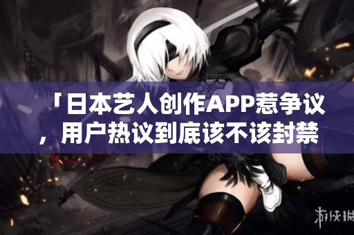 「日本艺人创作APP惹争议，用户热议到底该不该封禁？」
