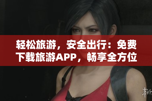 轻松旅游，安全出行：免费下载旅游APP，畅享全方位旅行体验