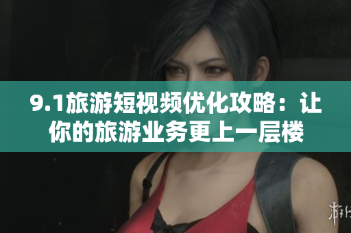 9.1旅游短视频优化攻略：让你的旅游业务更上一层楼