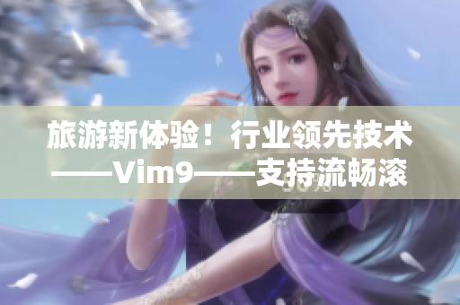 旅游新体验！行业领先技术——Vim9——支持流畅滚动，旅程流水般畅快！