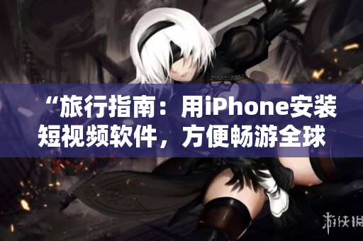 “旅行指南：用iPhone安装短视频软件，方便畅游全球”