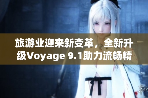 旅游业迎来新变革，全新升级Voyage 9.1助力流畅精准规划
