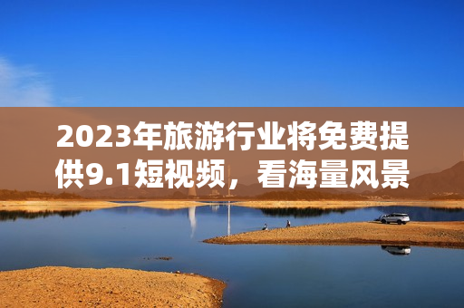 2023年旅游行业将免费提供9.1短视频，看海量风景不花一分钱！
