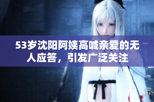 53岁沈阳阿姨高喊亲爱的无人应答，引发广泛关注