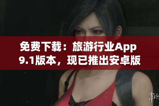 免费下载：旅游行业App 9.1版本，现已推出安卓版！