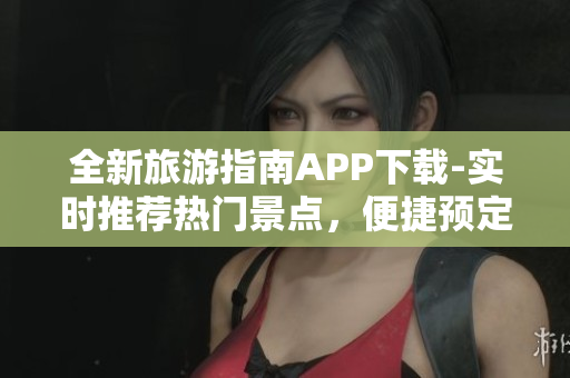 全新旅游指南APP下载-实时推荐热门景点，便捷预定服务