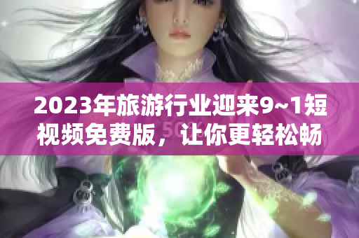 2023年旅游行业迎来9~1短视频免费版，让你更轻松畅游美景