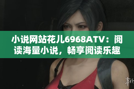 小说网站花儿6968ATV：阅读海量小说，畅享阅读乐趣