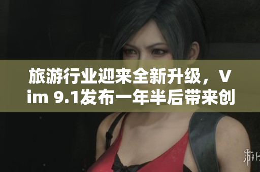 旅游行业迎来全新升级，Vim 9.1发布一年半后带来创新亮点