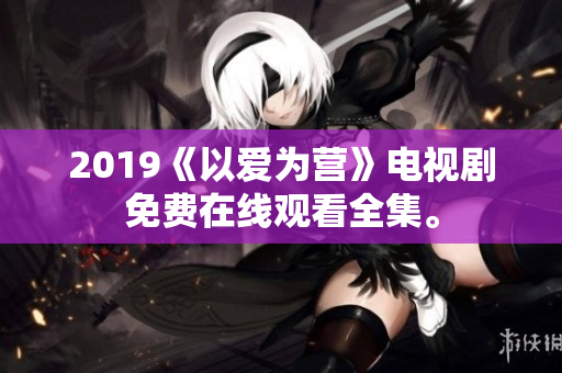 2019《以爱为营》电视剧免费在线观看全集。