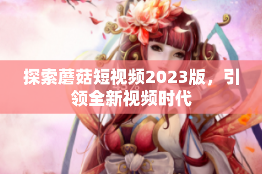 探索蘑菇短视频2023版，引领全新视频时代