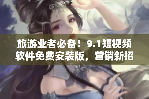 旅游业者必备！9.1短视频软件免费安装版，营销新招数！