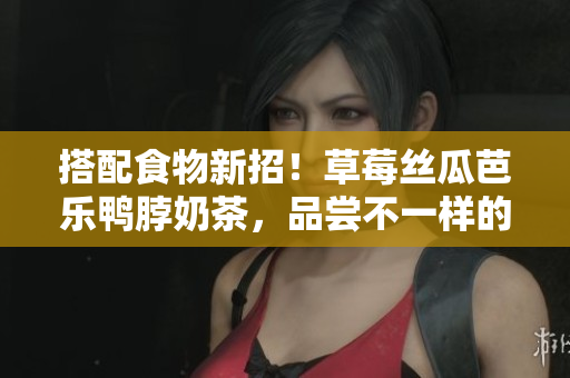 搭配食物新招！草莓丝瓜芭乐鸭脖奶茶，品尝不一样的美味组合！