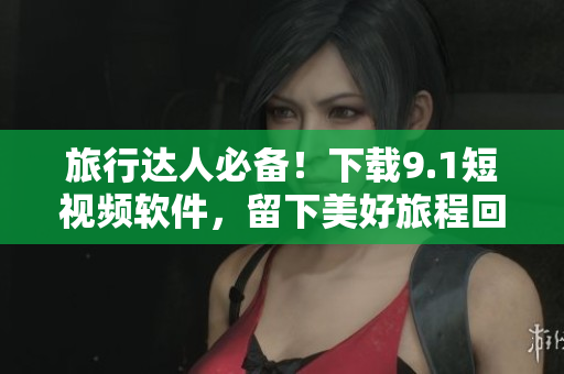旅行达人必备！下载9.1短视频软件，留下美好旅程回忆