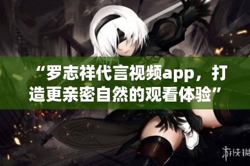 “罗志祥代言视频app，打造更亲密自然的观看体验”