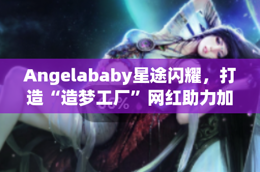 Angelababy星途闪耀，打造“造梦工厂”网红助力加持