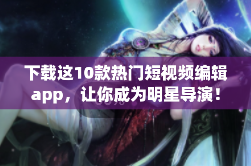 下载这10款热门短视频编辑app，让你成为明星导演！