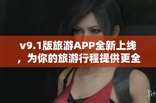 v9.1版旅游APP全新上线，为你的旅游行程提供更全面的服务！