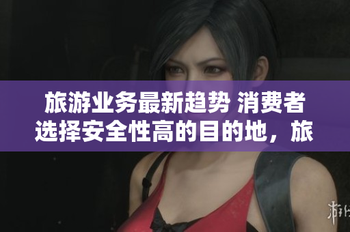 旅游业务最新趋势 消费者选择安全性高的目的地，旅游行业需快速适应