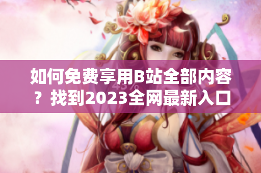 如何免费享用B站全部内容？找到2023全网最新入口！