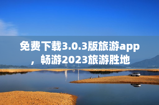 免费下载3.0.3版旅游app，畅游2023旅游胜地