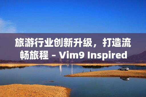 旅游行业创新升级，打造流畅旅程 – Vim9 Inspired
